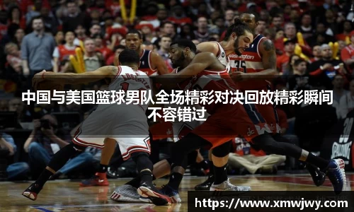 中国与美国篮球男队全场精彩对决回放精彩瞬间不容错过